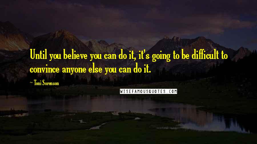 Toni Sorenson Quotes: Until you believe you can do it, it's going to be difficult to convince anyone else you can do it.