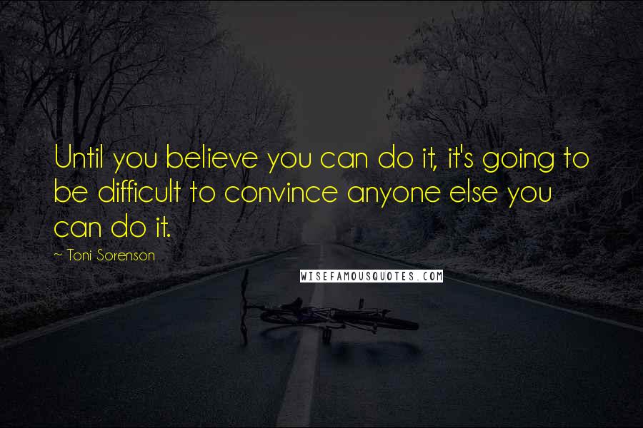 Toni Sorenson Quotes: Until you believe you can do it, it's going to be difficult to convince anyone else you can do it.