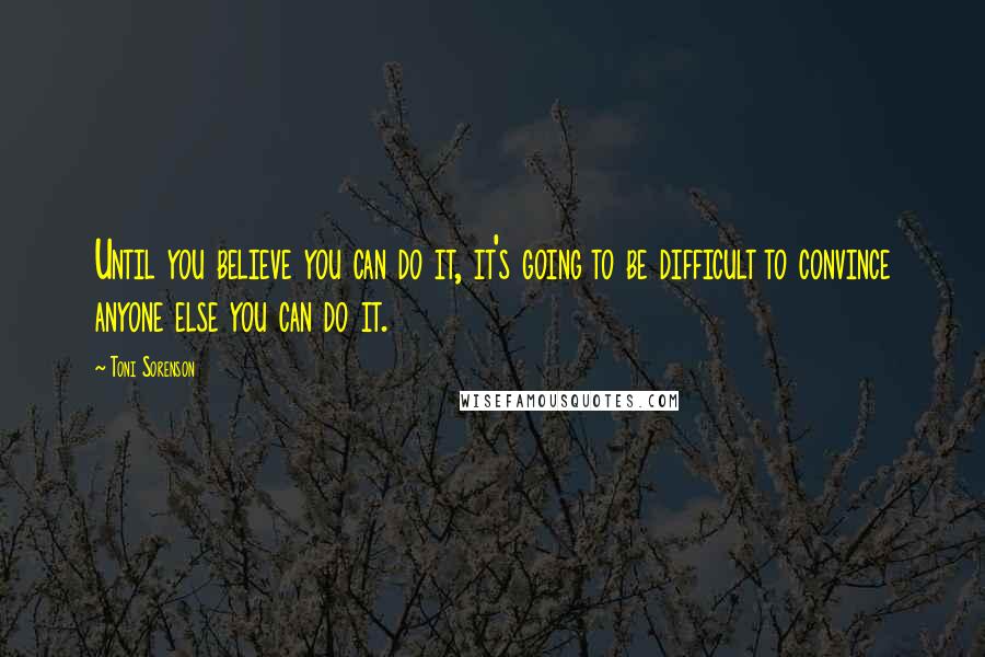 Toni Sorenson Quotes: Until you believe you can do it, it's going to be difficult to convince anyone else you can do it.