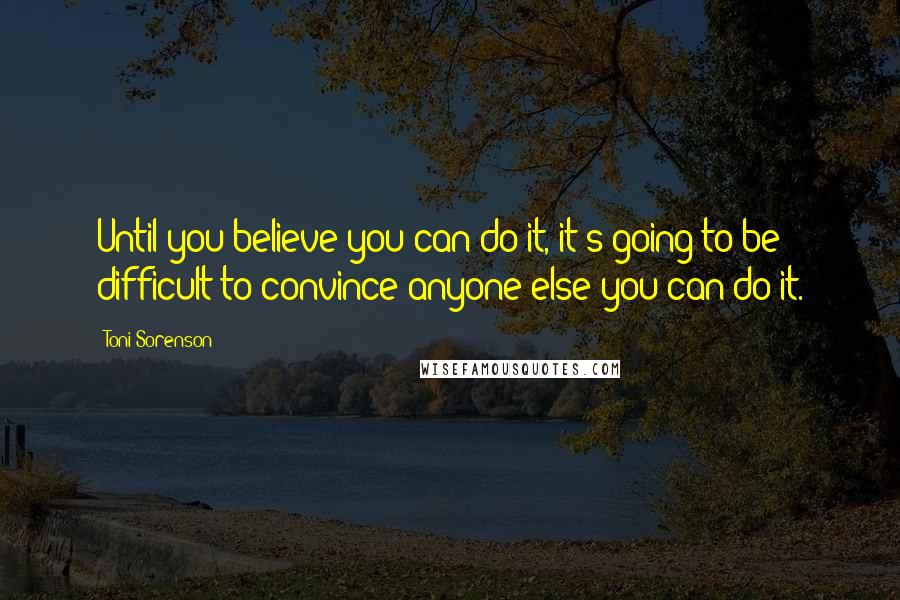 Toni Sorenson Quotes: Until you believe you can do it, it's going to be difficult to convince anyone else you can do it.