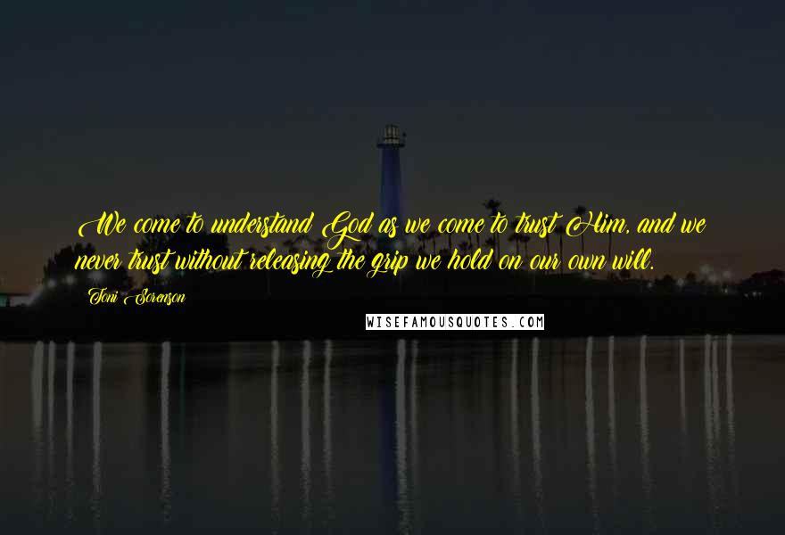 Toni Sorenson Quotes: We come to understand God as we come to trust Him, and we never trust without releasing the grip we hold on our own will.