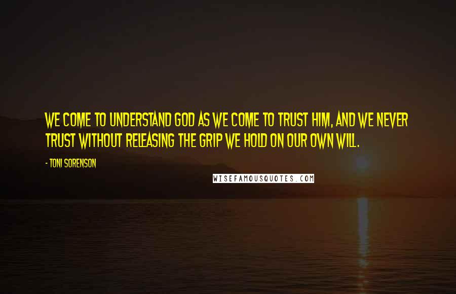 Toni Sorenson Quotes: We come to understand God as we come to trust Him, and we never trust without releasing the grip we hold on our own will.