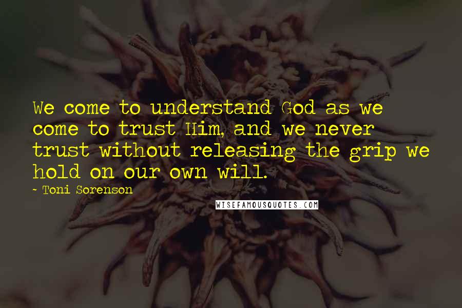 Toni Sorenson Quotes: We come to understand God as we come to trust Him, and we never trust without releasing the grip we hold on our own will.