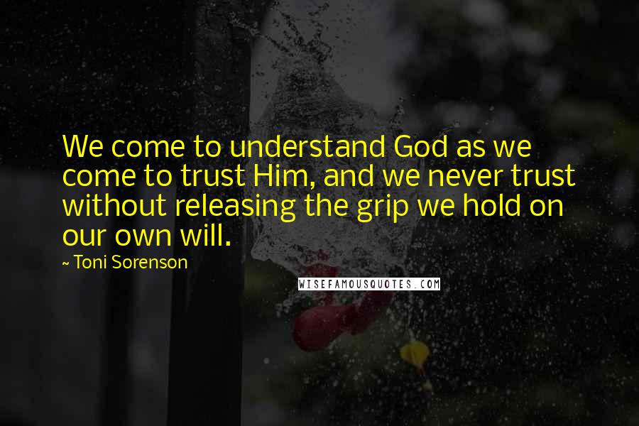 Toni Sorenson Quotes: We come to understand God as we come to trust Him, and we never trust without releasing the grip we hold on our own will.