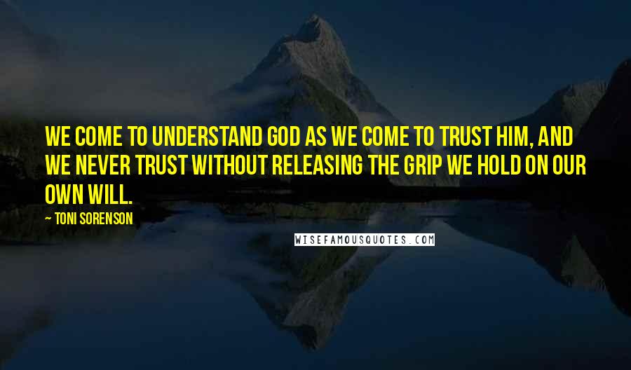 Toni Sorenson Quotes: We come to understand God as we come to trust Him, and we never trust without releasing the grip we hold on our own will.