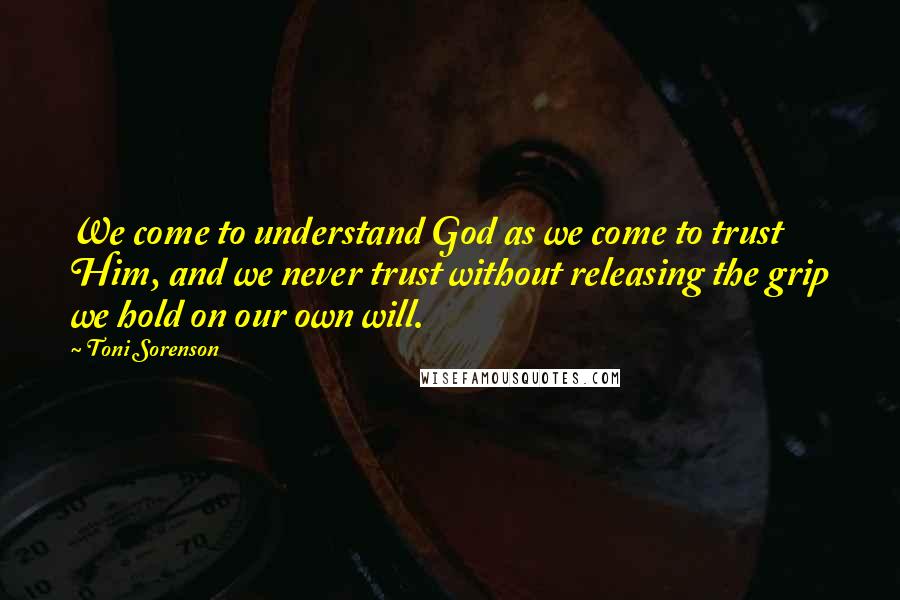 Toni Sorenson Quotes: We come to understand God as we come to trust Him, and we never trust without releasing the grip we hold on our own will.