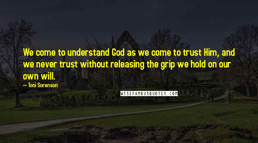 Toni Sorenson Quotes: We come to understand God as we come to trust Him, and we never trust without releasing the grip we hold on our own will.