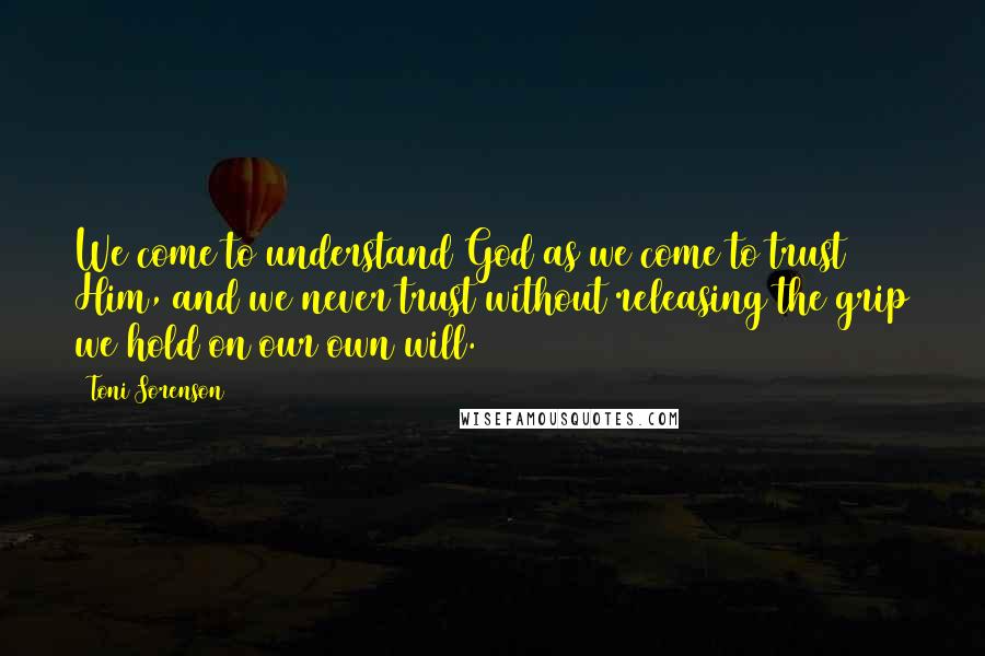 Toni Sorenson Quotes: We come to understand God as we come to trust Him, and we never trust without releasing the grip we hold on our own will.