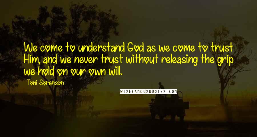 Toni Sorenson Quotes: We come to understand God as we come to trust Him, and we never trust without releasing the grip we hold on our own will.