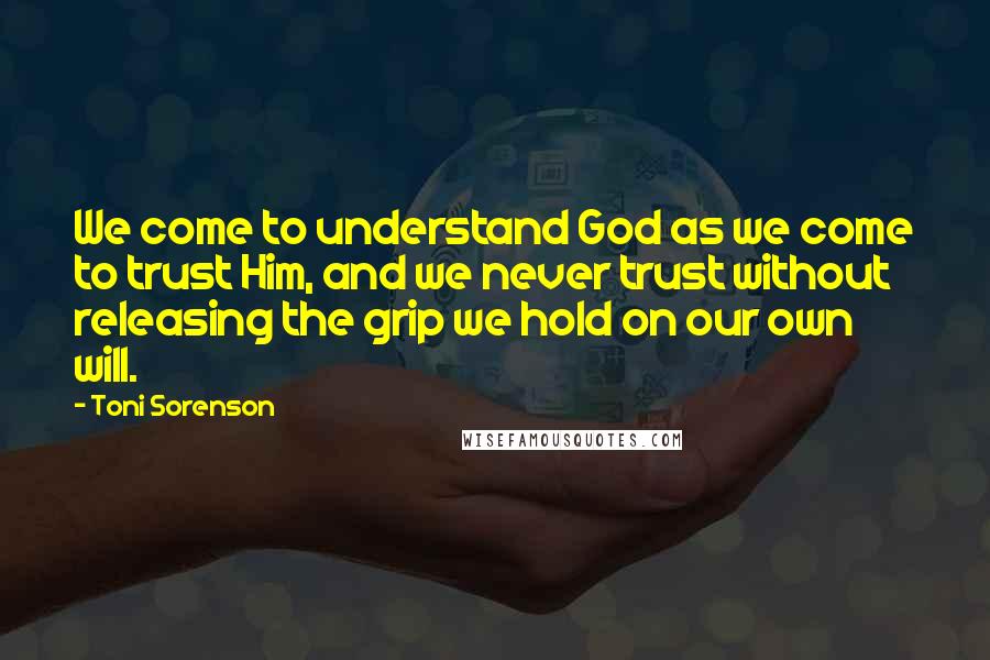 Toni Sorenson Quotes: We come to understand God as we come to trust Him, and we never trust without releasing the grip we hold on our own will.