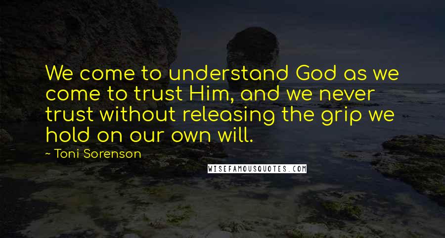 Toni Sorenson Quotes: We come to understand God as we come to trust Him, and we never trust without releasing the grip we hold on our own will.