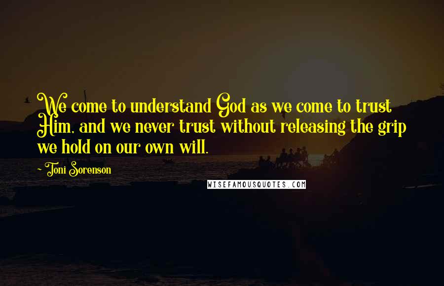 Toni Sorenson Quotes: We come to understand God as we come to trust Him, and we never trust without releasing the grip we hold on our own will.