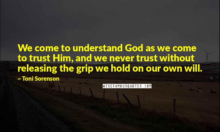 Toni Sorenson Quotes: We come to understand God as we come to trust Him, and we never trust without releasing the grip we hold on our own will.