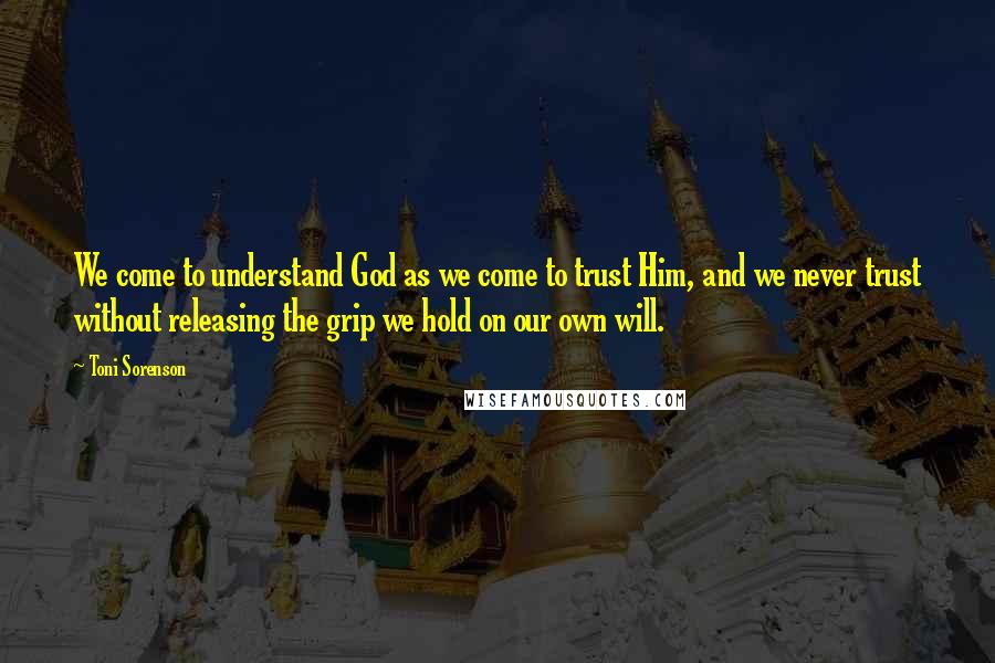 Toni Sorenson Quotes: We come to understand God as we come to trust Him, and we never trust without releasing the grip we hold on our own will.