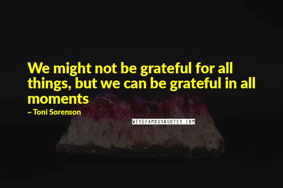 Toni Sorenson Quotes: We might not be grateful for all things, but we can be grateful in all moments