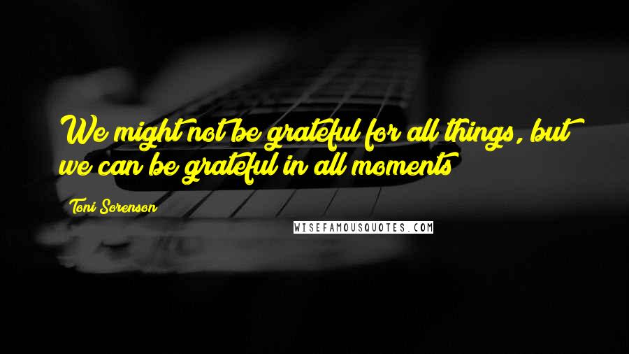 Toni Sorenson Quotes: We might not be grateful for all things, but we can be grateful in all moments