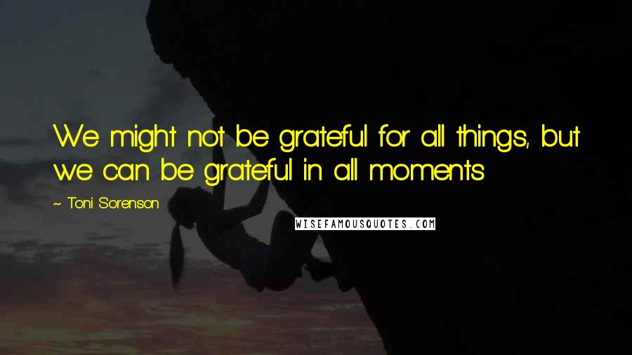 Toni Sorenson Quotes: We might not be grateful for all things, but we can be grateful in all moments