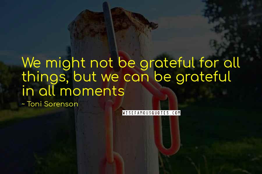 Toni Sorenson Quotes: We might not be grateful for all things, but we can be grateful in all moments