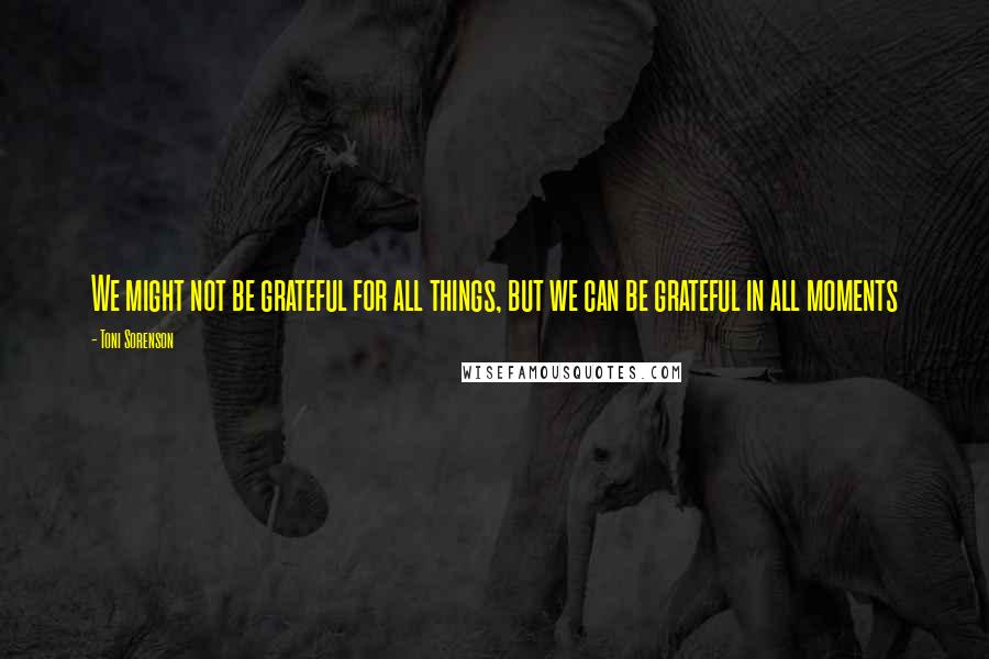 Toni Sorenson Quotes: We might not be grateful for all things, but we can be grateful in all moments