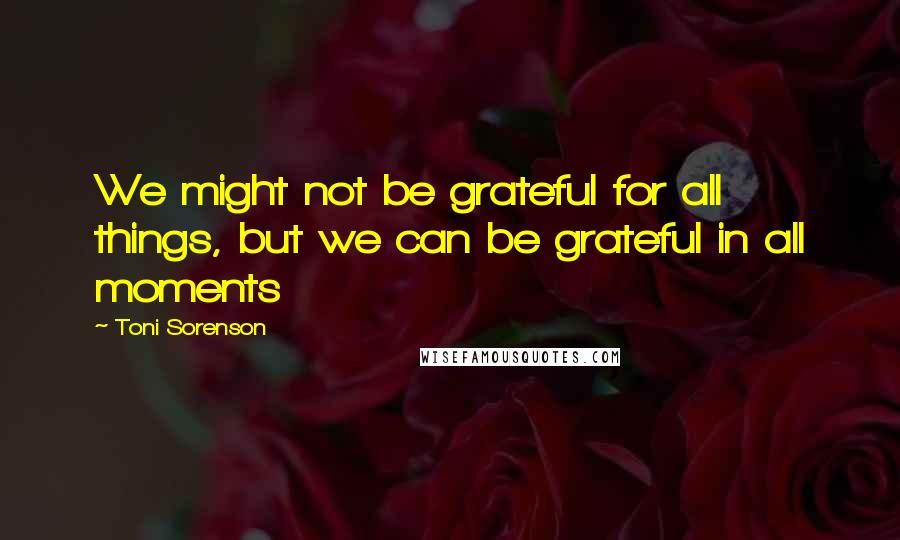 Toni Sorenson Quotes: We might not be grateful for all things, but we can be grateful in all moments