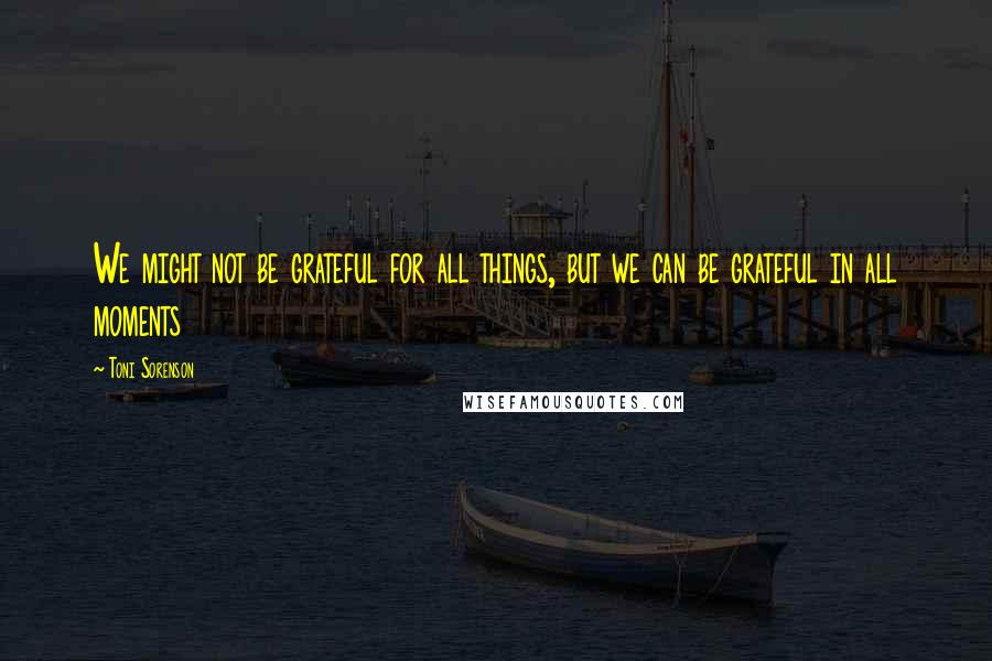 Toni Sorenson Quotes: We might not be grateful for all things, but we can be grateful in all moments