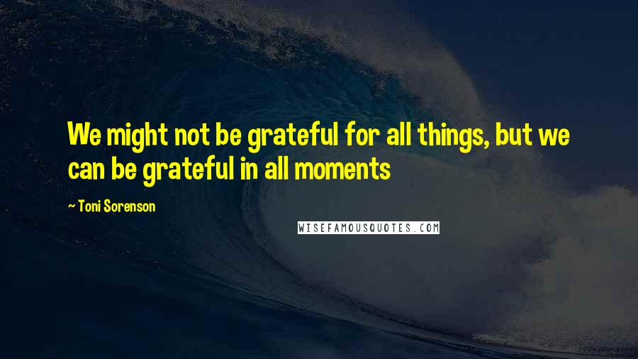 Toni Sorenson Quotes: We might not be grateful for all things, but we can be grateful in all moments