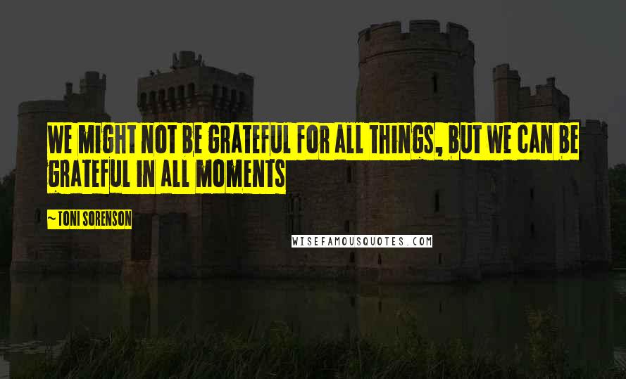 Toni Sorenson Quotes: We might not be grateful for all things, but we can be grateful in all moments