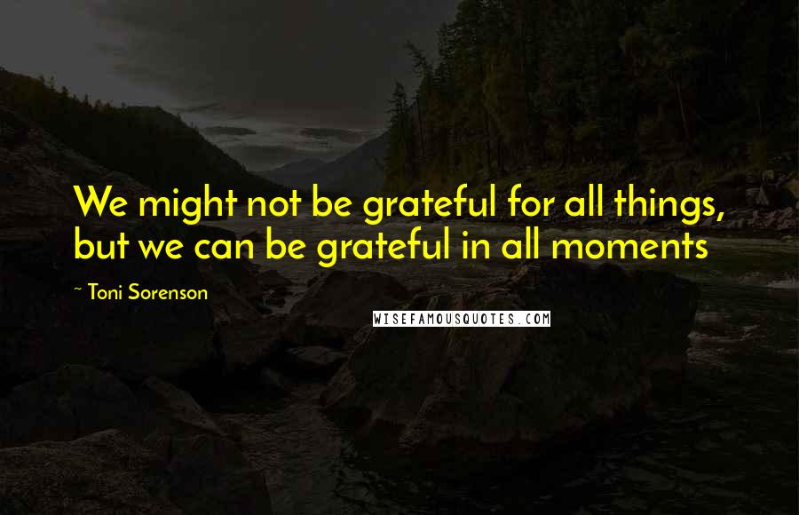 Toni Sorenson Quotes: We might not be grateful for all things, but we can be grateful in all moments