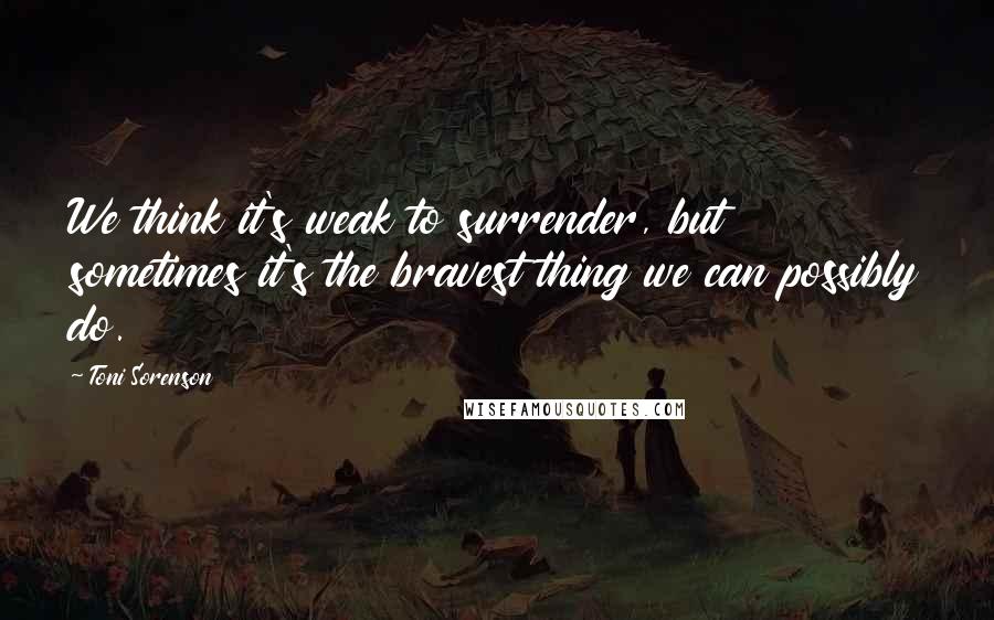 Toni Sorenson Quotes: We think it's weak to surrender, but sometimes it's the bravest thing we can possibly do.