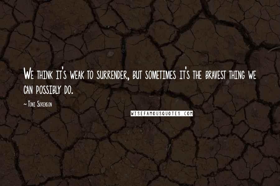 Toni Sorenson Quotes: We think it's weak to surrender, but sometimes it's the bravest thing we can possibly do.