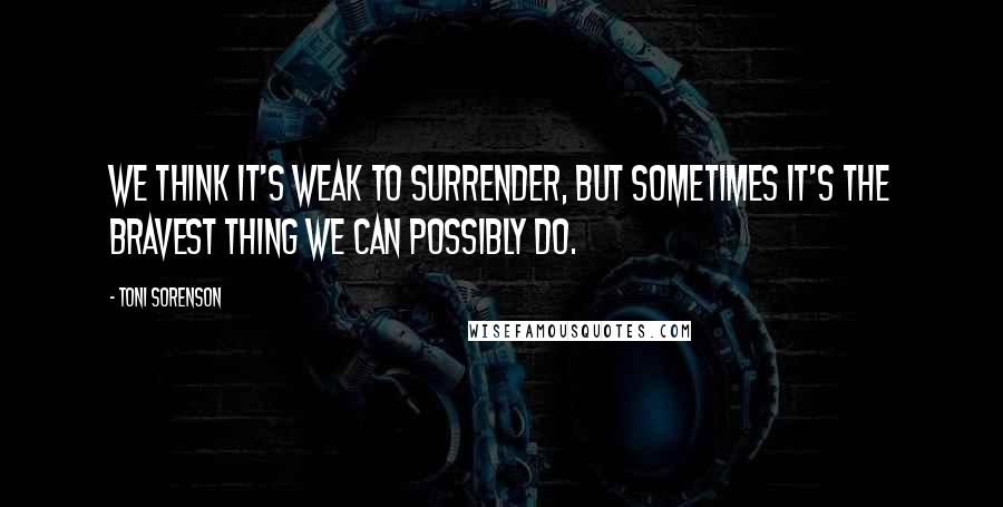 Toni Sorenson Quotes: We think it's weak to surrender, but sometimes it's the bravest thing we can possibly do.