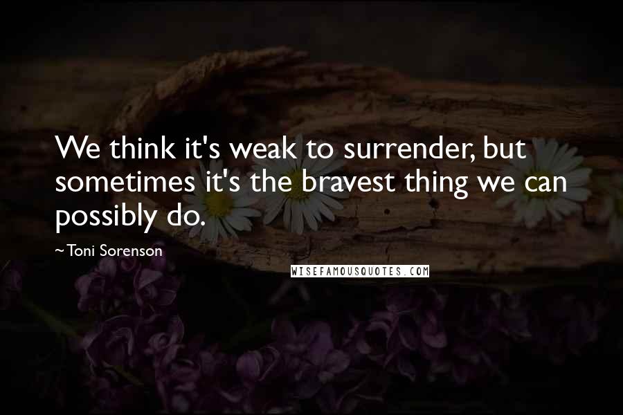 Toni Sorenson Quotes: We think it's weak to surrender, but sometimes it's the bravest thing we can possibly do.