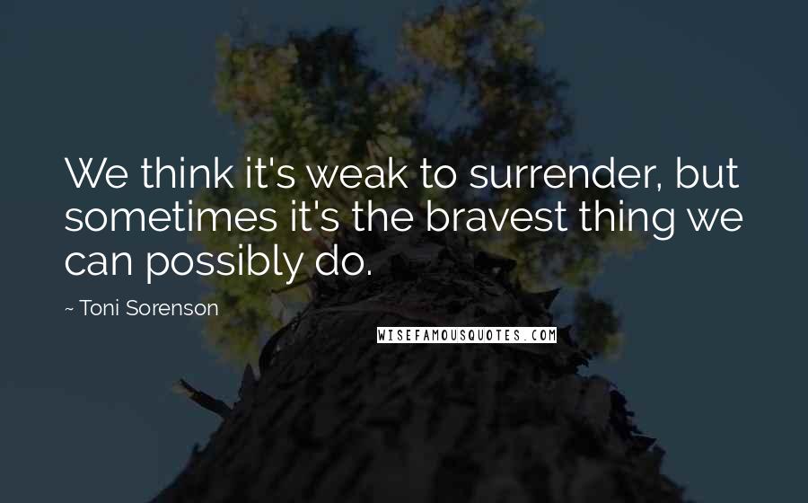 Toni Sorenson Quotes: We think it's weak to surrender, but sometimes it's the bravest thing we can possibly do.