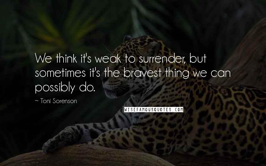 Toni Sorenson Quotes: We think it's weak to surrender, but sometimes it's the bravest thing we can possibly do.