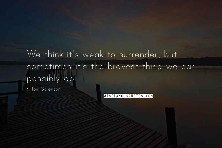 Toni Sorenson Quotes: We think it's weak to surrender, but sometimes it's the bravest thing we can possibly do.