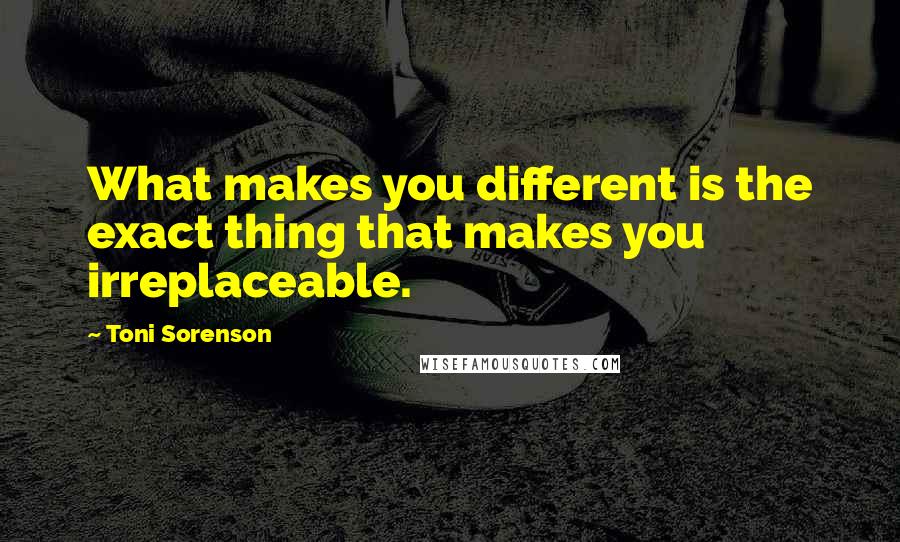 Toni Sorenson Quotes: What makes you different is the exact thing that makes you irreplaceable.