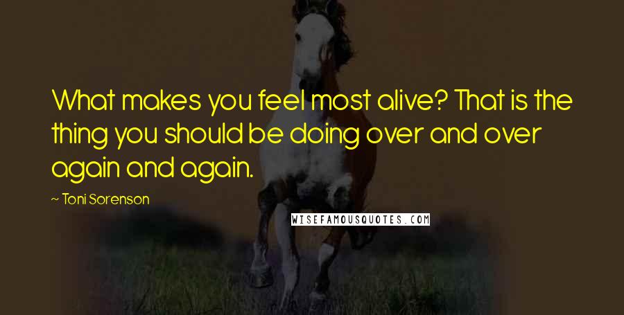 Toni Sorenson Quotes: What makes you feel most alive? That is the thing you should be doing over and over again and again.