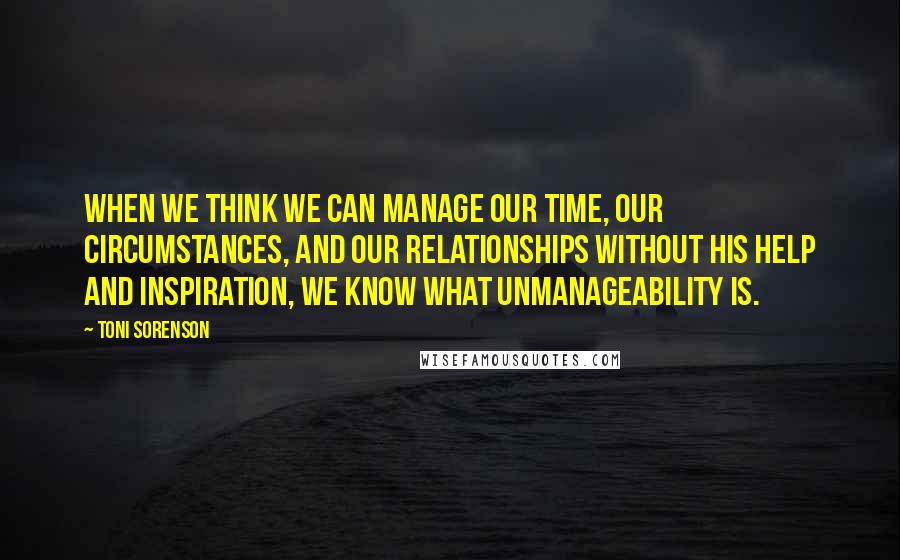 Toni Sorenson Quotes: When we think we can manage our time, our circumstances, and our relationships without His help and inspiration, we know what unmanageability is.