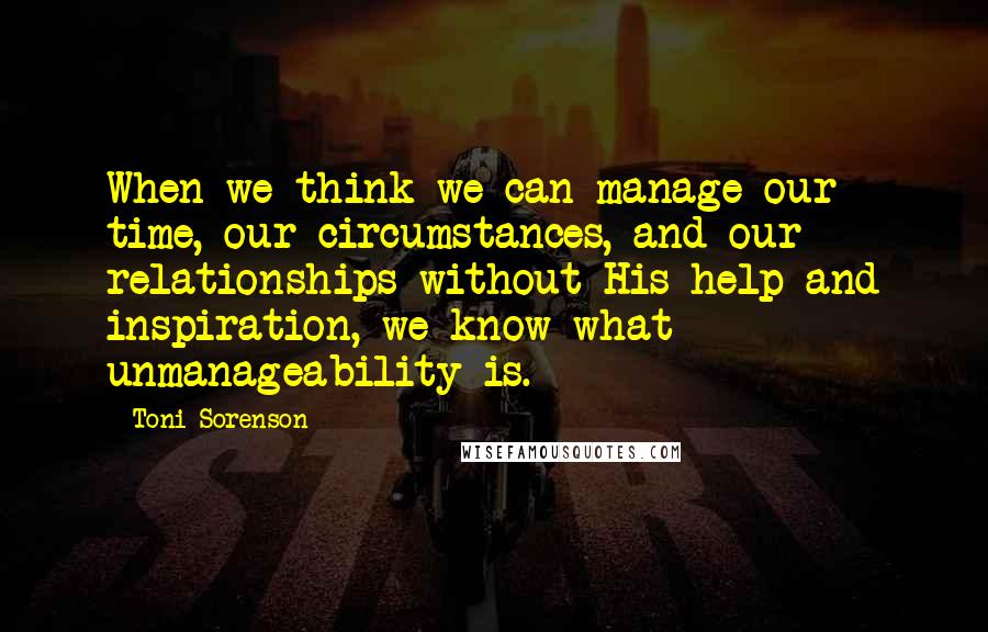 Toni Sorenson Quotes: When we think we can manage our time, our circumstances, and our relationships without His help and inspiration, we know what unmanageability is.