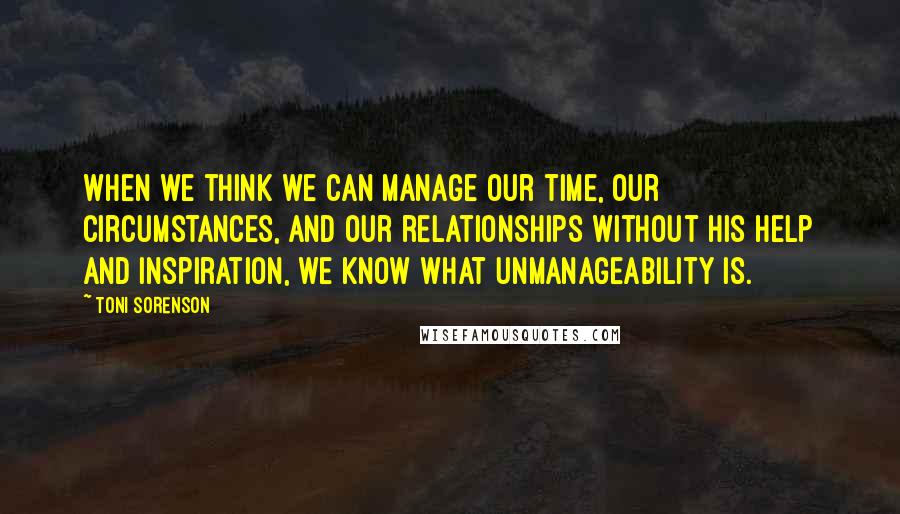 Toni Sorenson Quotes: When we think we can manage our time, our circumstances, and our relationships without His help and inspiration, we know what unmanageability is.