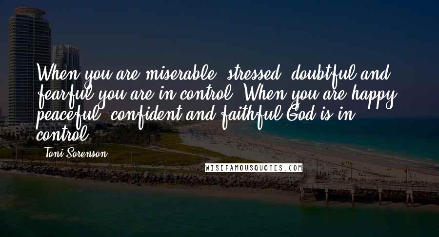 Toni Sorenson Quotes: When you are miserable, stressed, doubtful and fearful you are in control. When you are happy, peaceful, confident and faithful God is in control.