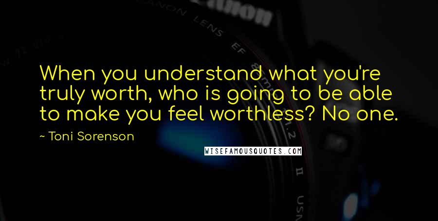 Toni Sorenson Quotes: When you understand what you're truly worth, who is going to be able to make you feel worthless? No one.