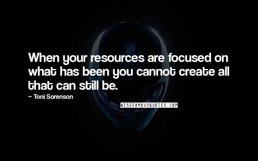 Toni Sorenson Quotes: When your resources are focused on what has been you cannot create all that can still be.