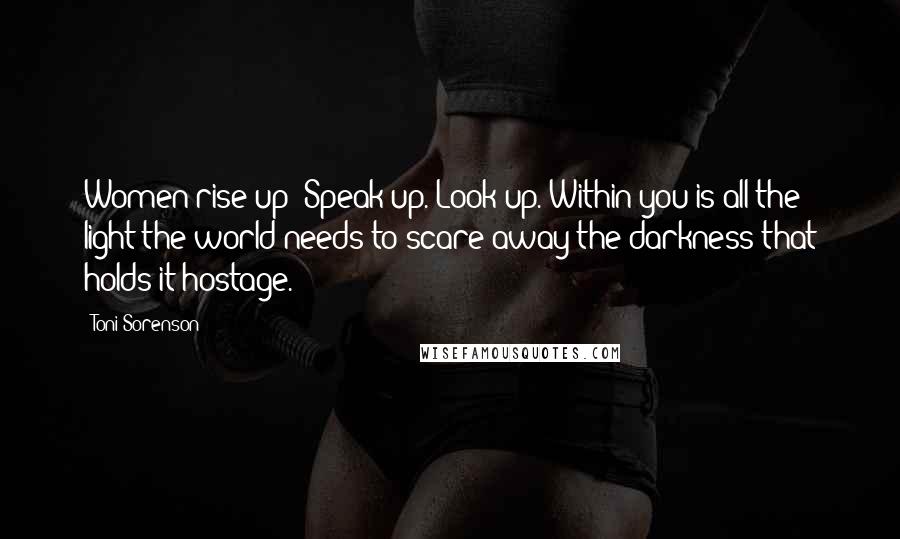 Toni Sorenson Quotes: Women rise up! Speak up. Look up. Within you is all the light the world needs to scare away the darkness that holds it hostage.