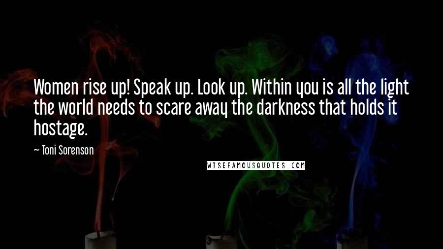 Toni Sorenson Quotes: Women rise up! Speak up. Look up. Within you is all the light the world needs to scare away the darkness that holds it hostage.