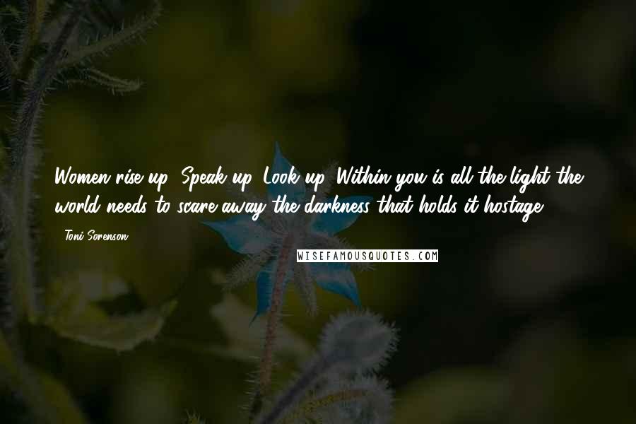 Toni Sorenson Quotes: Women rise up! Speak up. Look up. Within you is all the light the world needs to scare away the darkness that holds it hostage.