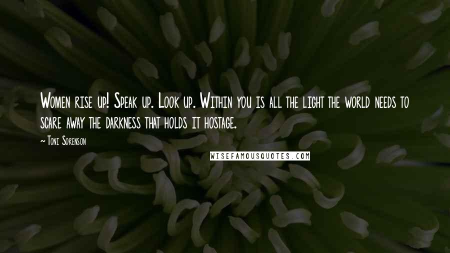 Toni Sorenson Quotes: Women rise up! Speak up. Look up. Within you is all the light the world needs to scare away the darkness that holds it hostage.