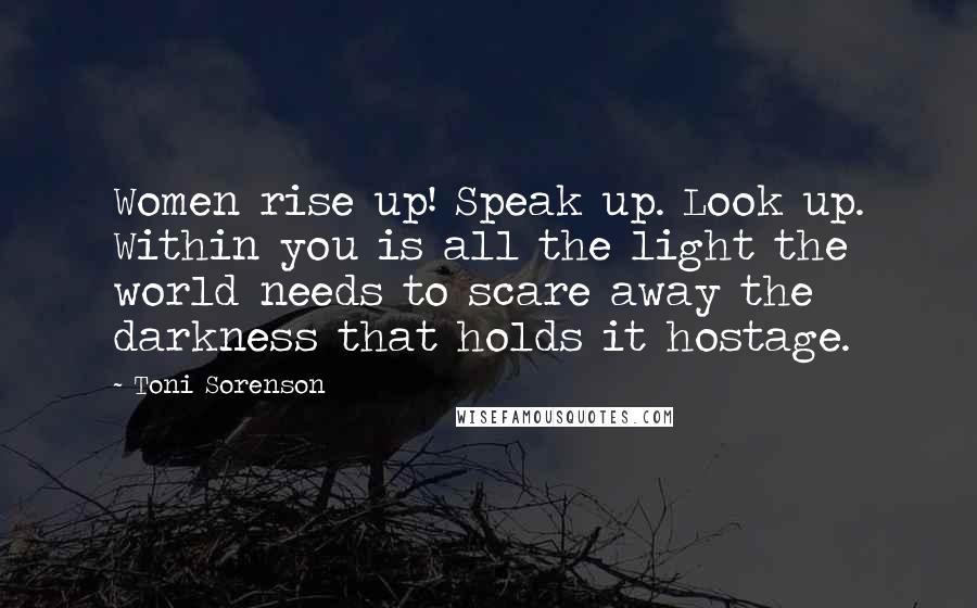 Toni Sorenson Quotes: Women rise up! Speak up. Look up. Within you is all the light the world needs to scare away the darkness that holds it hostage.