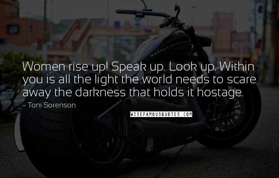 Toni Sorenson Quotes: Women rise up! Speak up. Look up. Within you is all the light the world needs to scare away the darkness that holds it hostage.