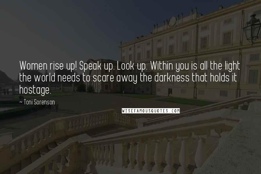 Toni Sorenson Quotes: Women rise up! Speak up. Look up. Within you is all the light the world needs to scare away the darkness that holds it hostage.